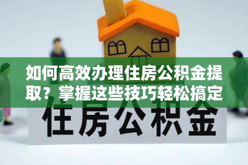 达州如何高效办理住房公积金提取？掌握这些技巧轻松搞定