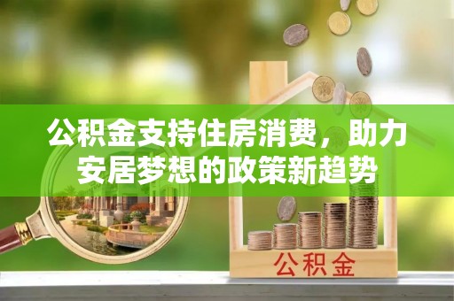 达州公积金支持住房消费，助力安居梦想的政策新趋势