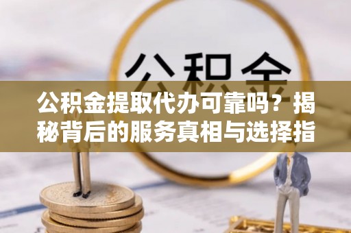 达州公积金提取代办可靠吗？揭秘背后的服务真相与选择指南