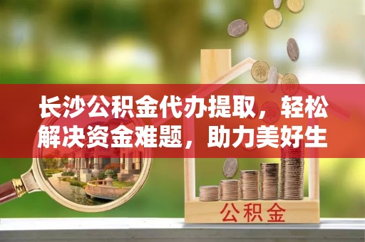 达州长沙公积金代办提取，轻松解决资金难题，助力美好生活