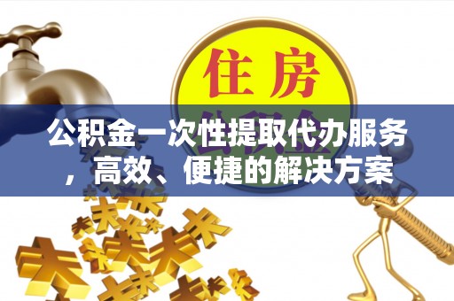 达州公积金一次性提取代办服务，高效、便捷的解决方案