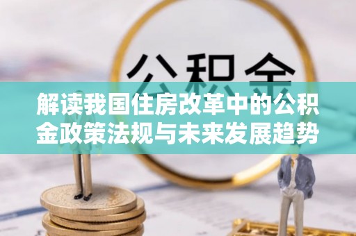 达州解读我国住房改革中的公积金政策法规与未来发展趋势