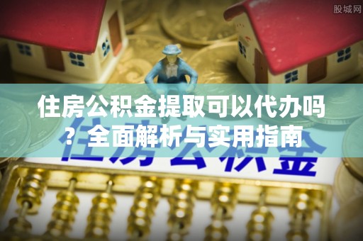 达州住房公积金提取可以代办吗？全面解析与实用指南