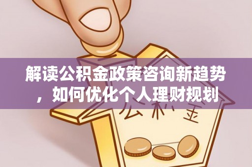 达州解读公积金政策咨询新趋势，如何优化个人理财规划