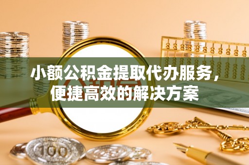达州小额公积金提取代办服务，便捷高效的解决方案