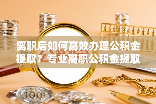 达州离职后如何高效办理公积金提取？专业离职公积金提取代办服务详解