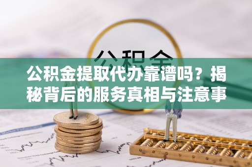 达州公积金提取代办靠谱吗？揭秘背后的服务真相与注意事项