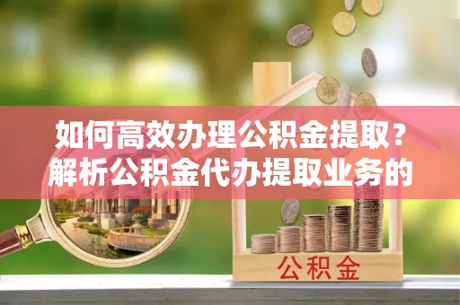 达州如何高效办理公积金提取？解析公积金代办提取业务的全流程
