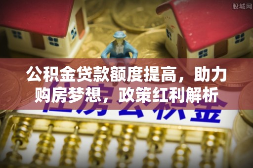 达州公积金贷款额度提高，助力购房梦想，政策红利解析