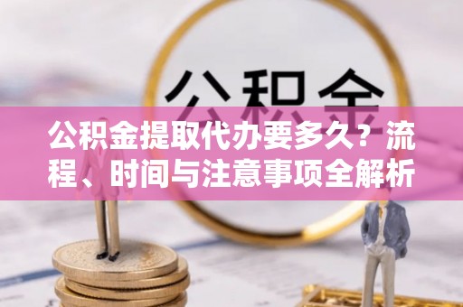 达州公积金提取代办要多久？流程、时间与注意事项全解析