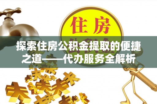 达州探索住房公积金提取的便捷之道——代办服务全解析