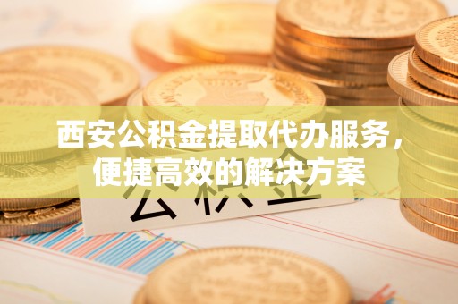 达州西安公积金提取代办服务，便捷高效的解决方案