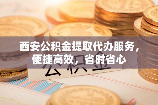 达州西安公积金提取代办服务，便捷高效，省时省心