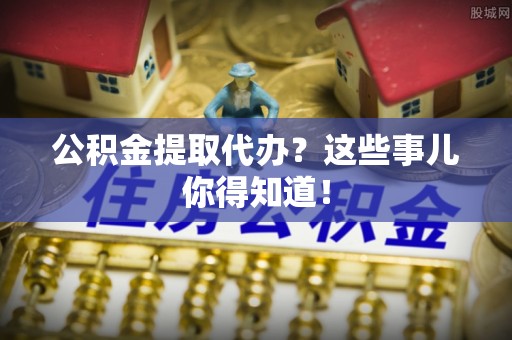 达州公积金提取代办？这些事儿你得知道！