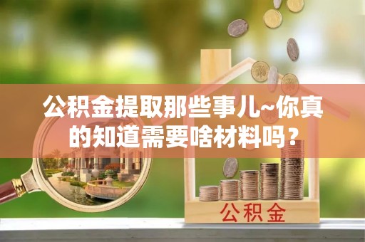 达州公积金提取那些事儿~你真的知道需要啥材料吗？