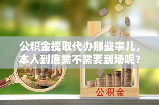 达州公积金提取代办那些事儿，本人到底需不需要到场呢？