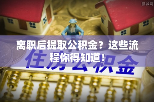 达州离职后提取公积金？这些流程你得知道！