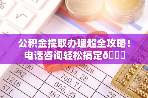 达州公积金提取办理超全攻略！电话咨询轻松搞定😎