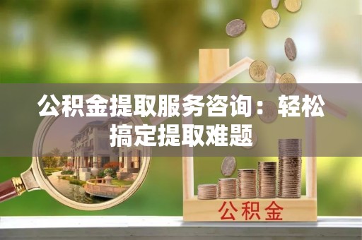 达州公积金提取服务咨询：轻松搞定提取难题