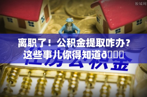 达州离职了！公积金提取咋办？这些事儿你得知道😎