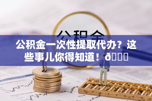 达州公积金一次性提取代办？这些事儿你得知道！😎