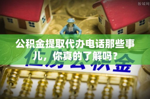 达州公积金提取代办电话那些事儿，你真的了解吗？