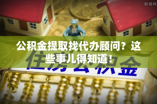 达州公积金提取找代办顾问？这些事儿得知道！