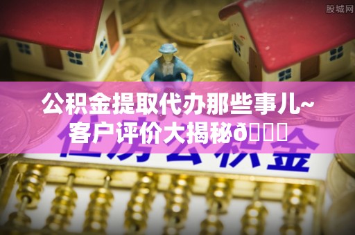 达州公积金提取代办那些事儿~客户评价大揭秘😎