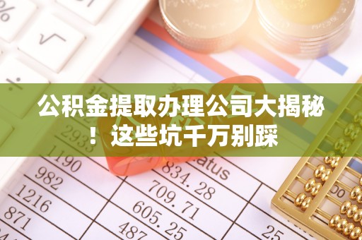 达州公积金提取办理公司大揭秘！这些坑千万别踩