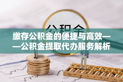 达州缴存公积金的便捷与高效——公积金提取代办服务解析