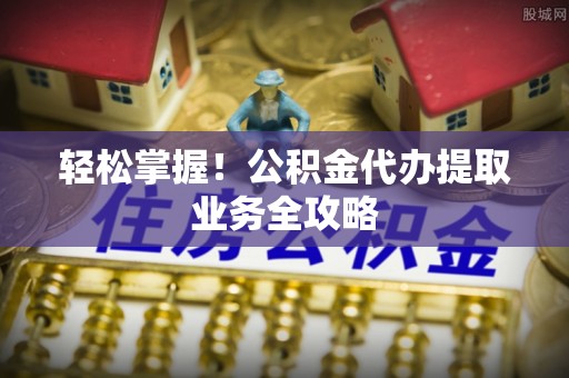 达州轻松掌握！公积金代办提取业务全攻略