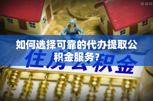 达州如何选择可靠的代办提取公积金服务？