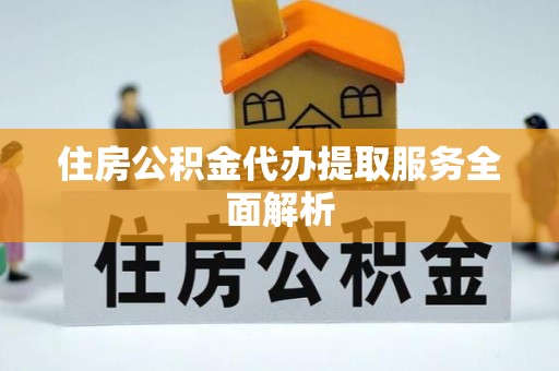 达州住房公积金代办提取服务全面解析