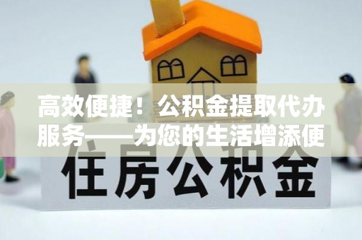 达州高效便捷！公积金提取代办服务——为您的生活增添便利