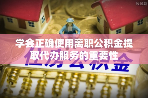 达州学会正确使用离职公积金提取代办服务的重要性