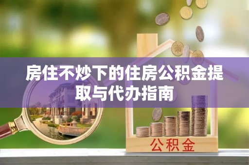 达州房住不炒下的住房公积金提取与代办指南