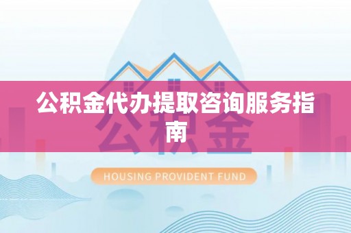 达州公积金代办提取咨询服务指南