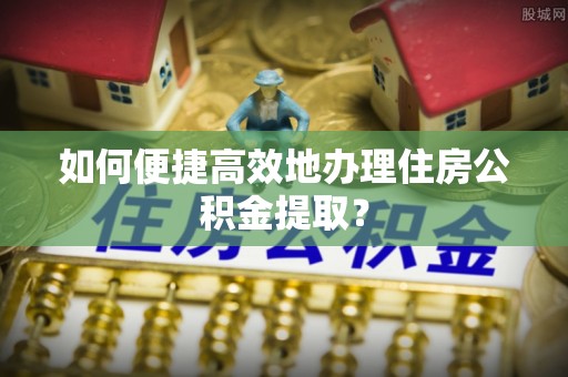 达州如何便捷高效地办理住房公积金提取？