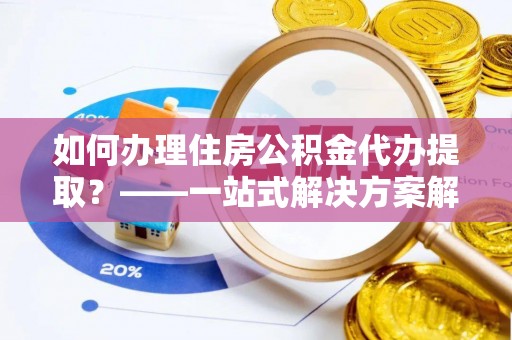 达州如何办理住房公积金代办提取？——一站式解决方案解析