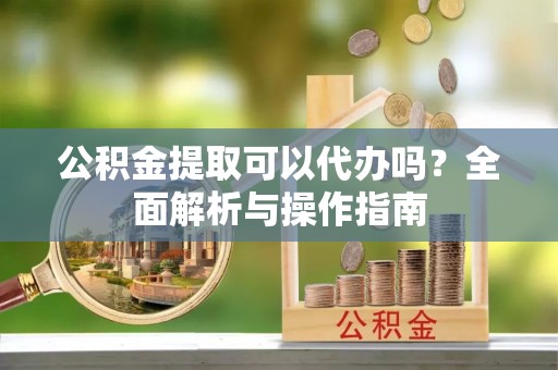 达州公积金提取可以代办吗？全面解析与操作指南