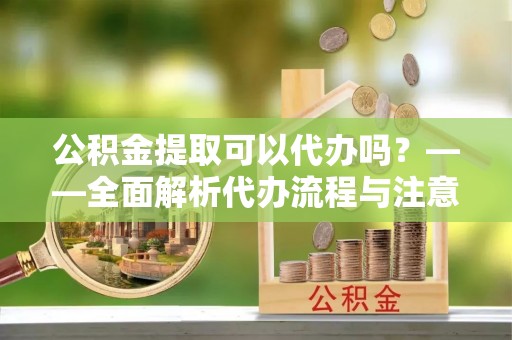达州公积金提取可以代办吗？——全面解析代办流程与注意事项